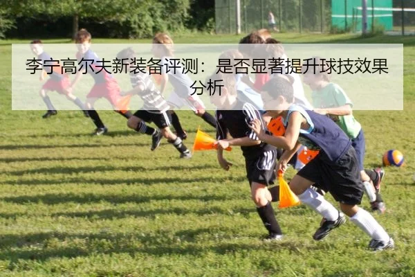 李宁高尔夫新装备评测：是否显著提升球技效果分析